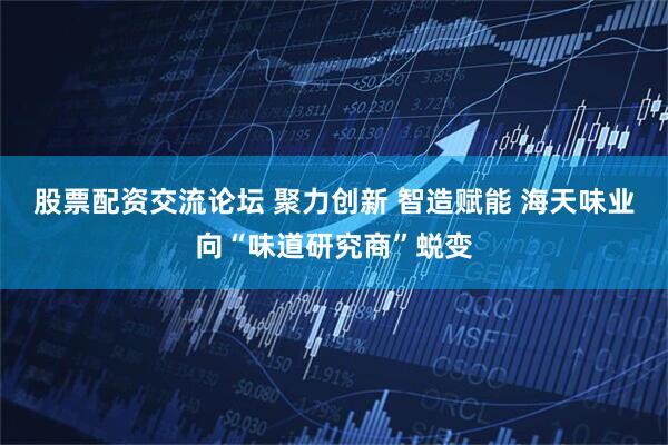 股票配资交流论坛 聚力创新 智造赋能 海天味业向“味道研究商”蜕变