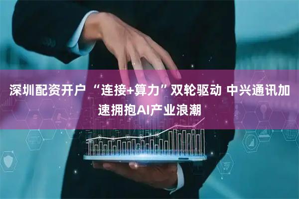 深圳配资开户 “连接+算力”双轮驱动 中兴通讯加速拥抱AI产业浪潮