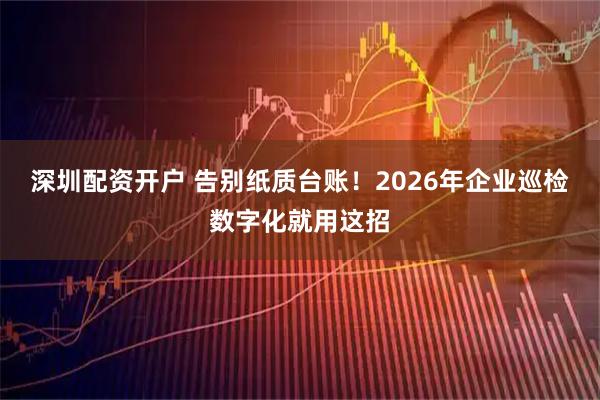 深圳配资开户 告别纸质台账！2026年企业巡检数字化就用这招