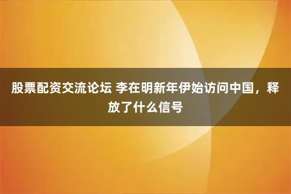 股票配资交流论坛 李在明新年伊始访问中国，释放了什么信号