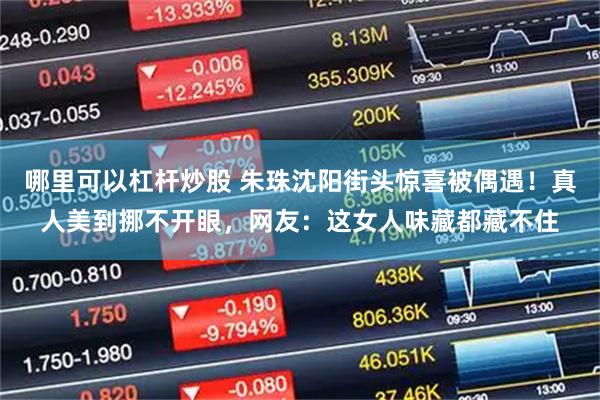 哪里可以杠杆炒股 朱珠沈阳街头惊喜被偶遇！真人美到挪不开眼，网友：这女人味藏都藏不住